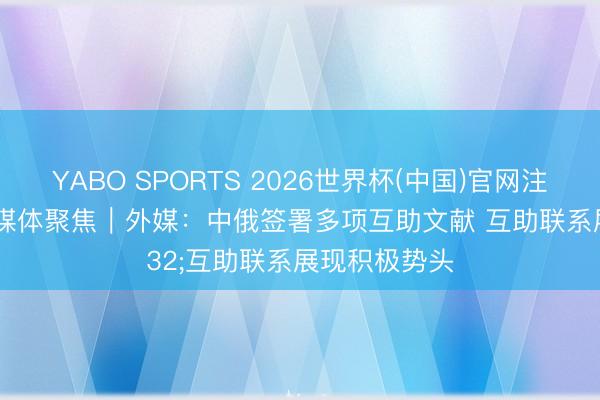YABO SPORTS 2026世界杯(中国)官网注册登录 众人媒体聚焦︱外媒：中俄签署多项互助文献 互助联系展现积极势头