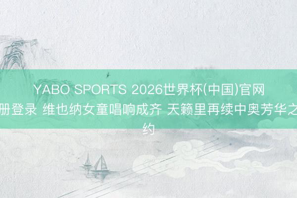 YABO SPORTS 2026世界杯(中国)官网注册登录 维也纳女童唱响成齐 天籁里再续中奥芳华之约