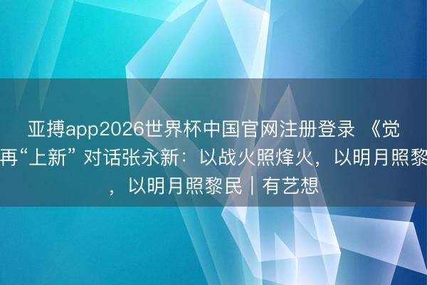 亚搏app2026世界杯中国官网注册登录 《觉悟年代》后再“上新” 对话张永新：以战火照烽火，以明月照黎民｜有艺想