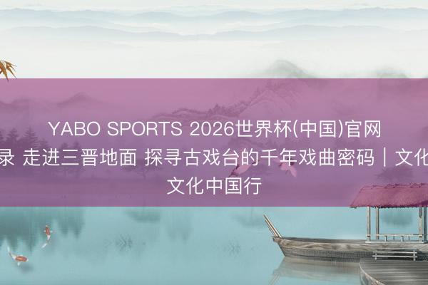 YABO SPORTS 2026世界杯(中国)官网注册登录 走进三晋地面 探寻古戏台的千年戏曲密码|文化中国行