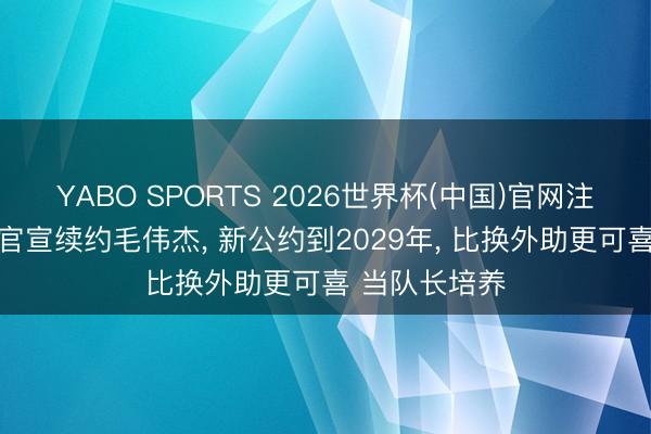 YABO SPORTS 2026世界杯(中国)官网注册登录 大连官宣续约毛伟杰， 新公约到2029年， 比换外助更可喜 当队长培养