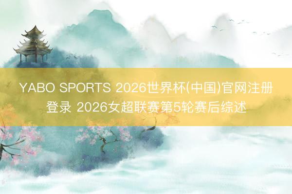 YABO SPORTS 2026世界杯(中国)官网注册登录 2026女超联赛第5轮赛后综述
