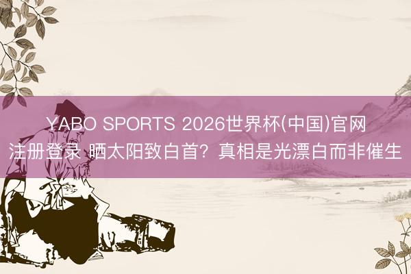 YABO SPORTS 2026世界杯(中国)官网注册登录 晒太阳致白首？真相是光漂白而非催生