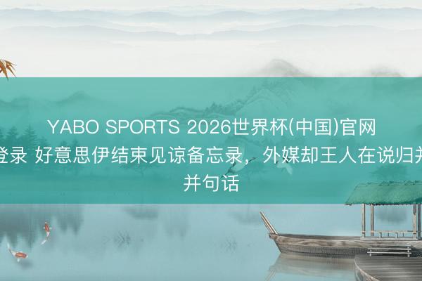 YABO SPORTS 2026世界杯(中国)官网注册登录 好意思伊结束见谅备忘录，外媒却王人在说归并句话