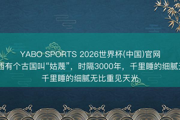YABO SPORTS 2026世界杯(中国)官网注册登录 浙西有个古国叫“姑蔑”，时隔3000年，千里睡的细腻无比重见天光