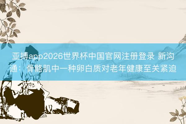 亚搏app2026世界杯中国官网注册登录 新沟通：骨骼肌中一种卵白质对老年健康至关紧迫