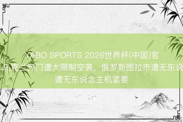 YABO SPORTS 2026世界杯(中国)官网注册登录 乌克兰齐门遭大限制空袭，俄罗斯图拉市遭无东说念主机紧要