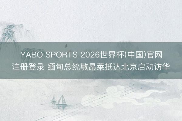 YABO SPORTS 2026世界杯(中国)官网注册登录 缅甸总统敏昂莱抵达北京启动访华