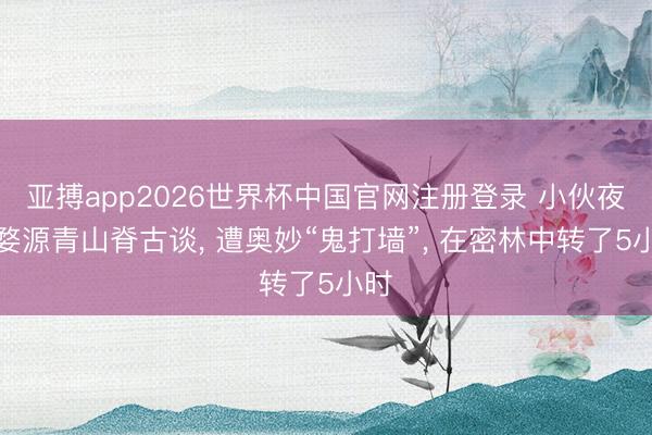 亚搏app2026世界杯中国官网注册登录 小伙夜骑婺源青山脊古谈， 遭奥妙“鬼打墙”， 在密林中转了5小时