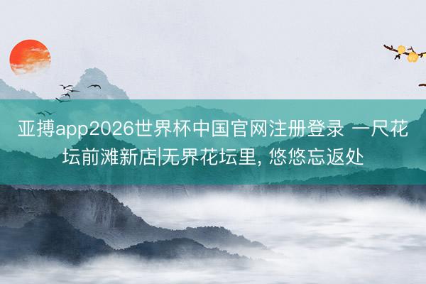 亚搏app2026世界杯中国官网注册登录 一尺花坛前滩新店|无界花坛里， 悠悠忘返处