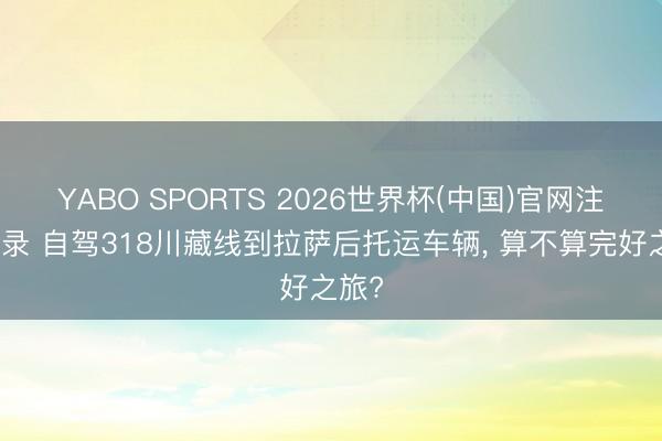 YABO SPORTS 2026世界杯(中国)官网注册登录 自驾318川藏线到拉萨后托运车辆， 算不算完好之旅?