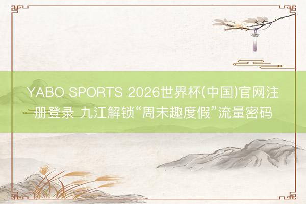 YABO SPORTS 2026世界杯(中国)官网注册登录 九江解锁“周末趣度假”流量密码