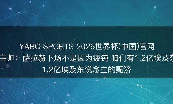 YABO SPORTS 2026世界杯(中国)官网注册登录 埃及主帅：萨拉赫下场不是因为疲钝 咱们有1.2亿埃及东说念主的赈济