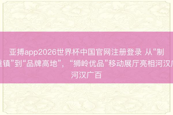 亚搏app2026世界杯中国官网注册登录 从“制造重镇”到“品牌高地”,“狮岭优品”移动展厅亮相河汉广百