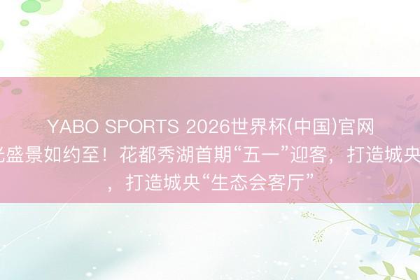 YABO SPORTS 2026世界杯(中国)官网注册登录 湖光盛景如约至！花都秀湖首期“五一”迎客，打造城央“生态会客厅”