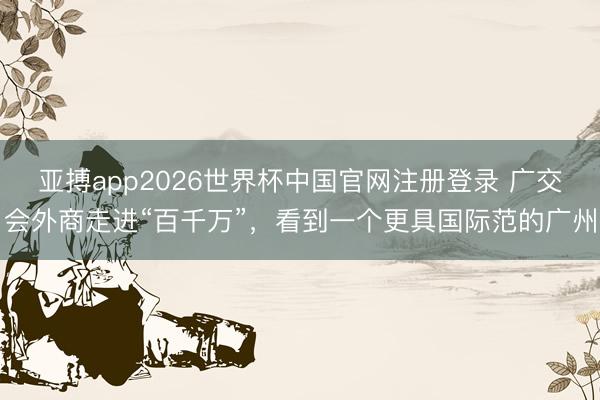 亚搏app2026世界杯中国官网注册登录 广交会外商走进“百千万”，看到一个更具国际范的广州