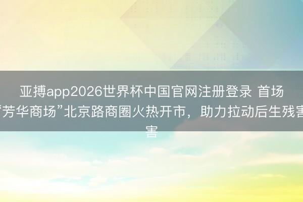 亚搏app2026世界杯中国官网注册登录 首场“芳华商场”北京路商圈火热开市，助力拉动后生残害