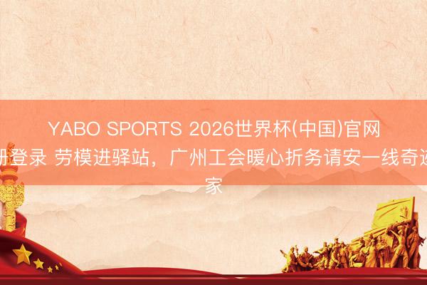 YABO SPORTS 2026世界杯(中国)官网注册登录 劳模进驿站,广州工会暖心折务请安一线奇迹家