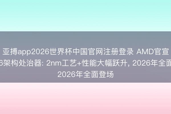 亚搏app2026世界杯中国官网注册登录 AMD官宣Zen 6架构处治器: 2nm工艺+性能大幅跃升， 2026年全面登场