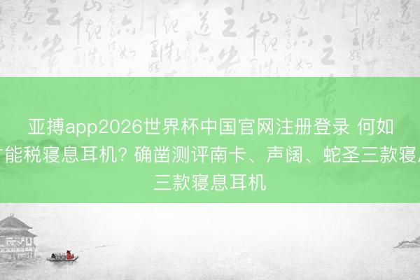 亚搏app2026世界杯中国官网注册登录 何如幸免才能税寝息耳机? 确凿测评南卡、声阔、蛇圣三款寝息耳机
