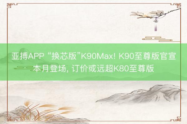 亚搏APP “换芯版”K90Max! K90至尊版官宣本月登场, 订价或远超K80至尊版