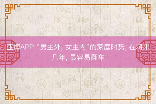 亚搏APP “男主外， 女主内”的家庭时势， 在将来几年， 最容易翻车