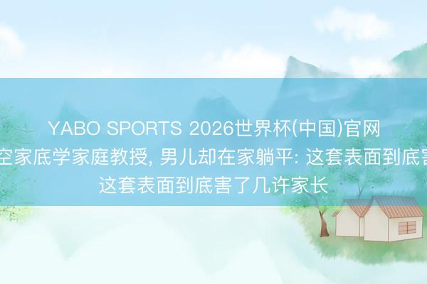 YABO SPORTS 2026世界杯(中国)官网注册登录 掏空家底学家庭教授， 男儿却在家躺平: 这套表面到底害了几许家长
