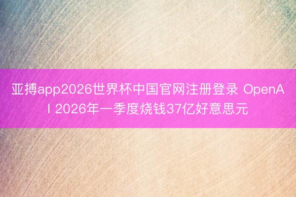 亚搏app2026世界杯中国官网注册登录 OpenAI 2026年一季度烧钱37亿好意思元