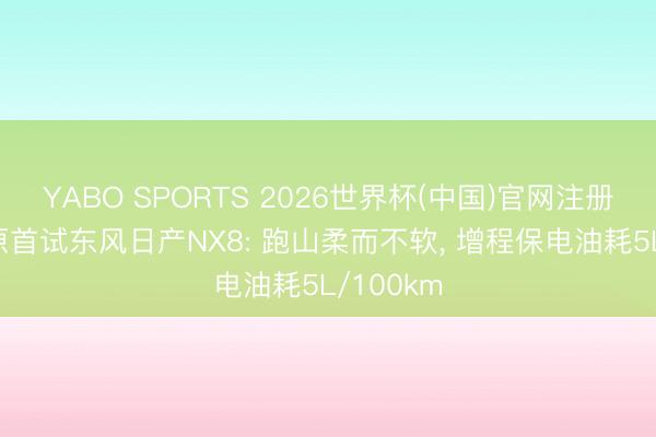 YABO SPORTS 2026世界杯(中国)官网注册登录 高原首试东风日产NX8: 跑山柔而不软， 增程保电油耗5L/100km
