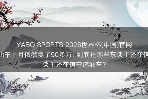 YABO SPORTS 2026世界杯(中国)官网注册登录 油车上月依然卖了50多万! 到底是哪些东谈主还在信守燃油车?