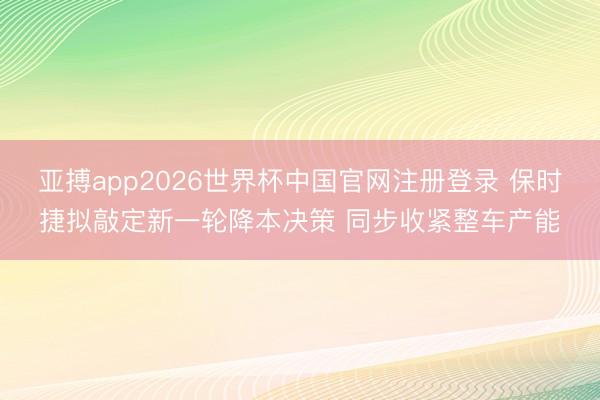 亚搏app2026世界杯中国官网注册登录 保时捷拟敲定新一轮降本决策 同步收紧整车产能