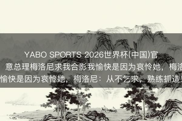 YABO SPORTS 2026世界杯(中国)官网注册登录 视频丨特朗普：意总理梅洛尼求我合影我愉快是因为哀怜她，梅洛尼：从不乞求，<a href=